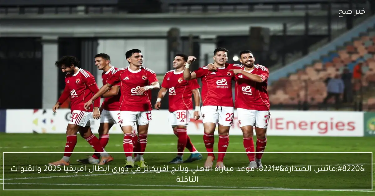 “ماتش الصدارة” موعد مباراة الاهلي ويانج افريكانز في دوري ابطال افريقيا 2025 والقنوات الناقلة