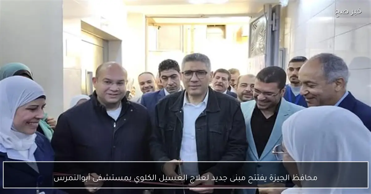 محافظ الجيزة يفتتح مبنى جديد لعلاج الغسيل الكلوي بمستشفى أبوالنمرس