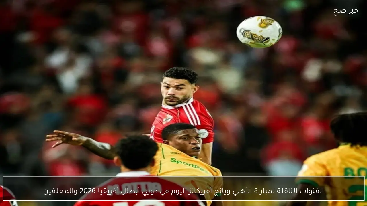 القنوات الناقلة لمباراة الأهلي ويانج أفريكانز اليوم في دوري أبطال أفريقيا 2026 والمعلقين