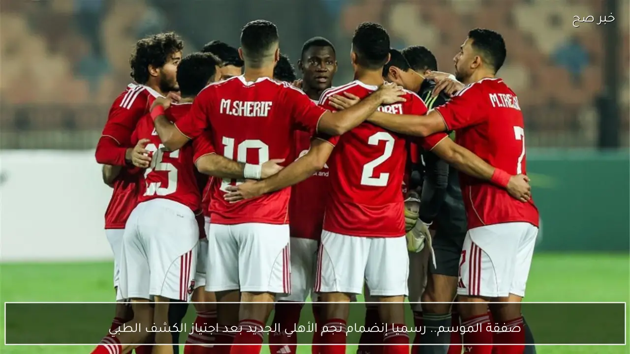 صفقة الموسم.. رسميا إنضمام نجم الأهلي الجديد بعد اجتياز الكشف الطبي