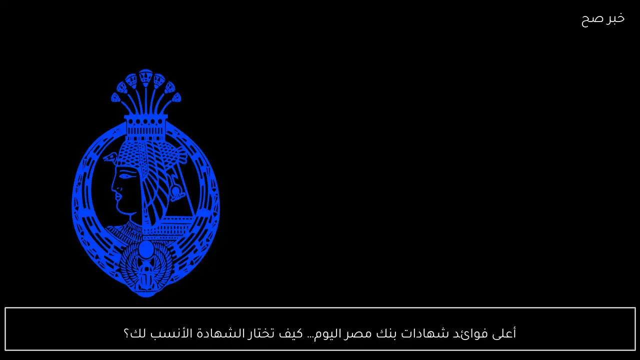 “استثمر صح” أعلى فوائد شهادات بنك مصر اليوم… كيف تختار الشهادة الأنسب لك؟