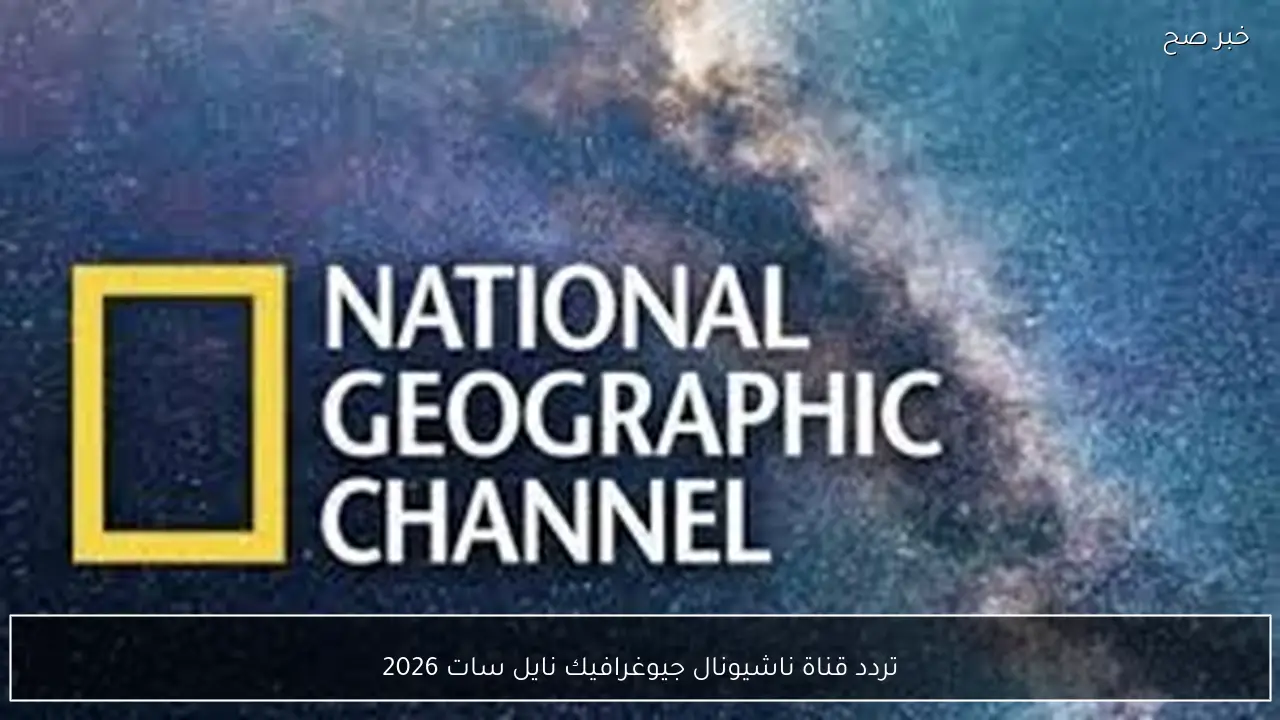 استقبل الآن.. تردد قناة ناشيونال جيوغرافيك نايل سات 2026 الجديد وخطوات تثبيتها علي الرسيفر بسهولة