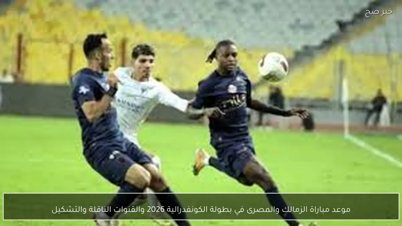 موعد مباراة الزمالك والمصرى في بطولة الكونفدرالية 2026 والقنوات الناقلة والتشكيل