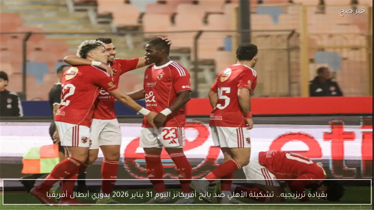 بقيادة تريزيجيه.. تشكيلة الأهلي ضد يانج أفريكانز اليوم 31 يناير 2026 بدوري أبطال أفريقيا