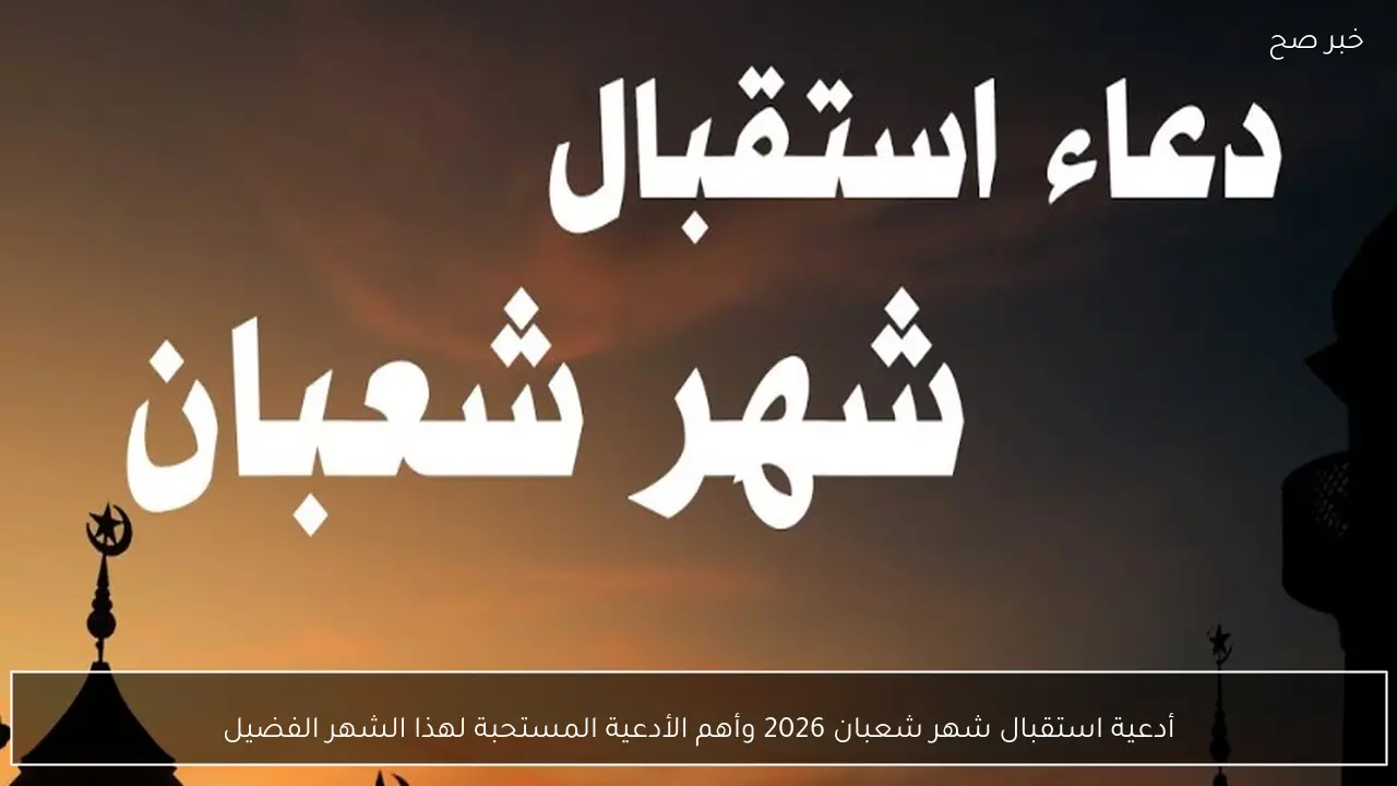 أدعية استقبال شهر شعبان 2026 وأهم الأدعية المستحبة لهذا الشهر الفضيل