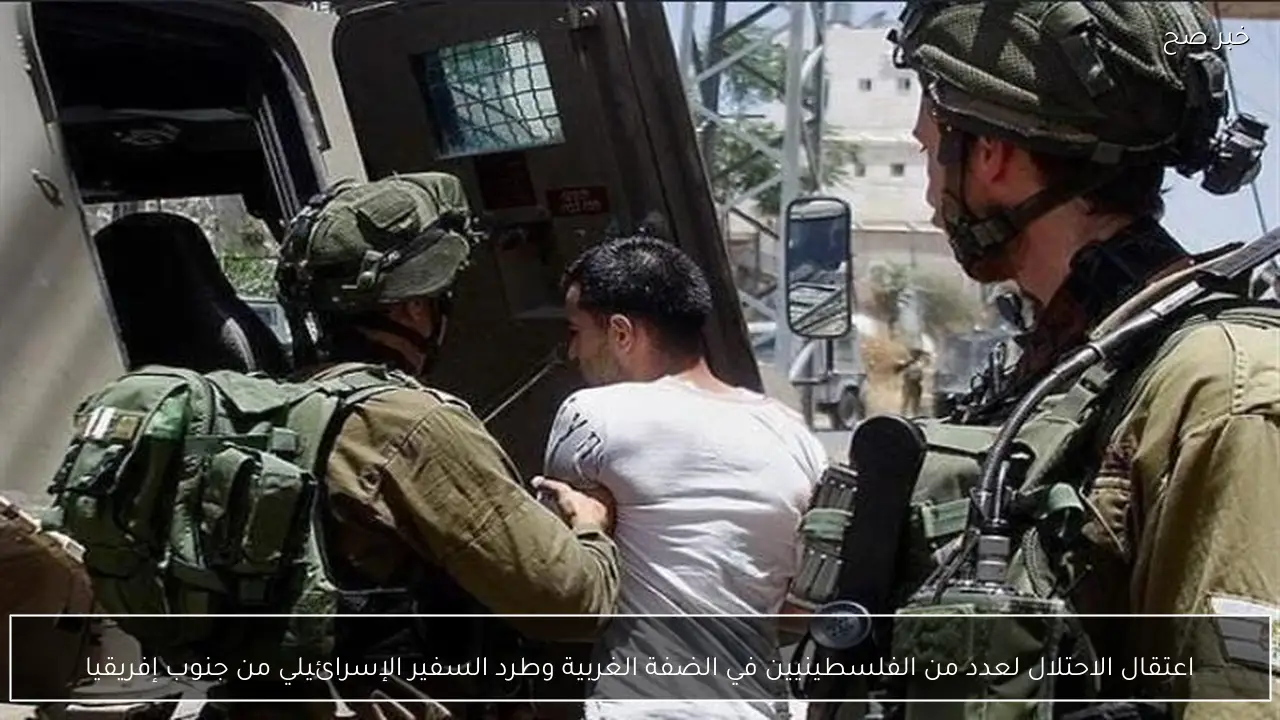اعتقال الاحتلال لعدد من الفلسطينيين في الضفة الغربية وطرد السفير الإسرائيلي من جنوب إفريقيا