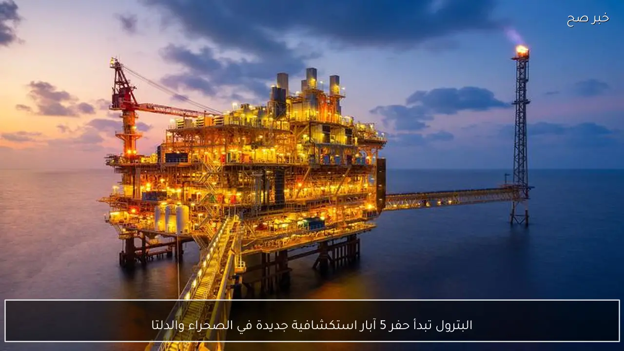 البترول تبدأ حفر 5 آبار استكشافية جديدة في الصحراء والدلتا