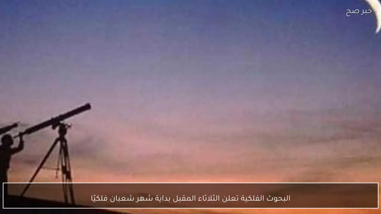 البحوث الفلكية تعلن الثلاثاء المقبل بداية شهر شعبان فلكيًا