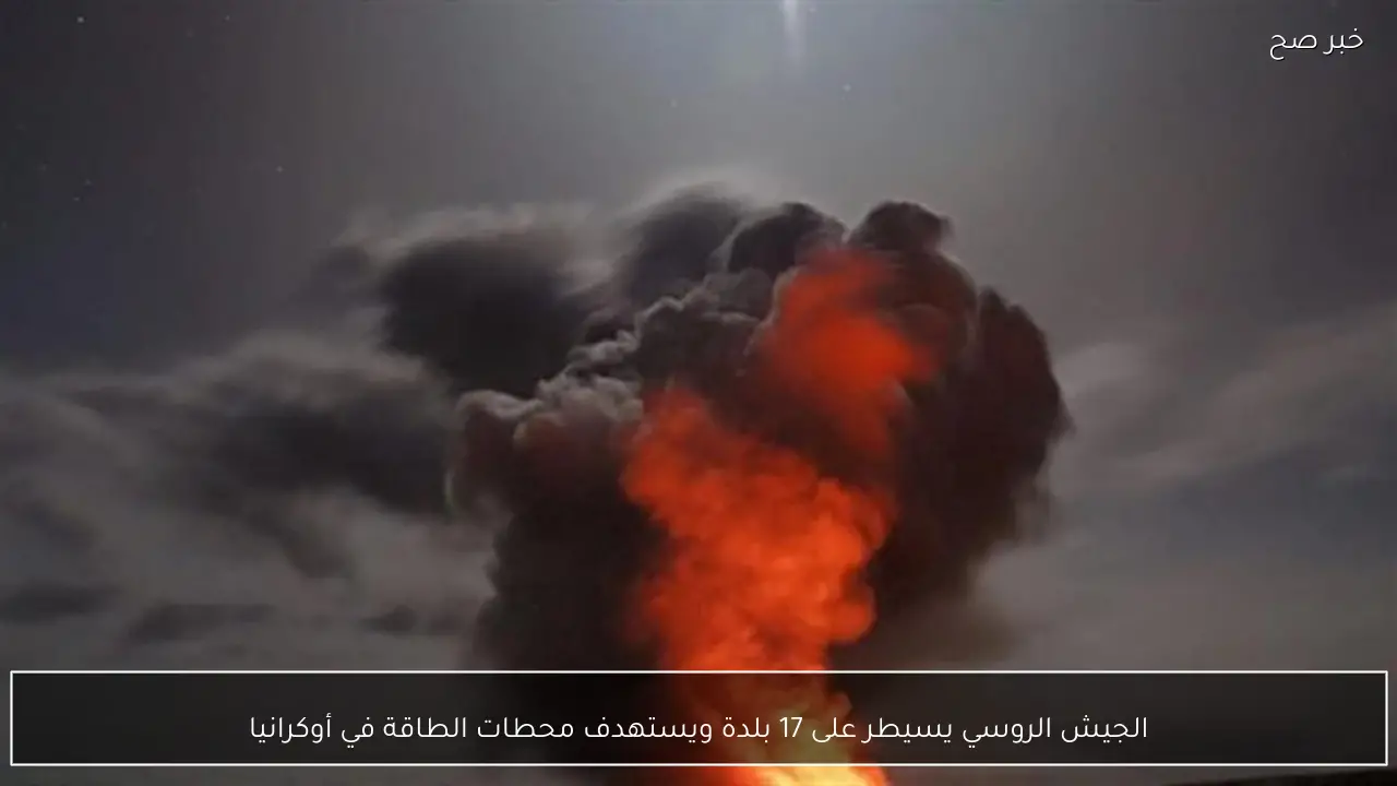 الجيش الروسي يسيطر على 17 بلدة ويستهدف محطات الطاقة في أوكرانيا