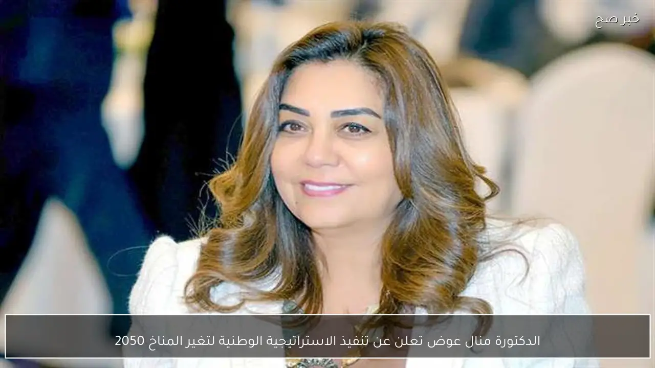 الدكتورة منال عوض تعلن عن تنفيذ الاستراتيجية الوطنية لتغير المناخ 2050