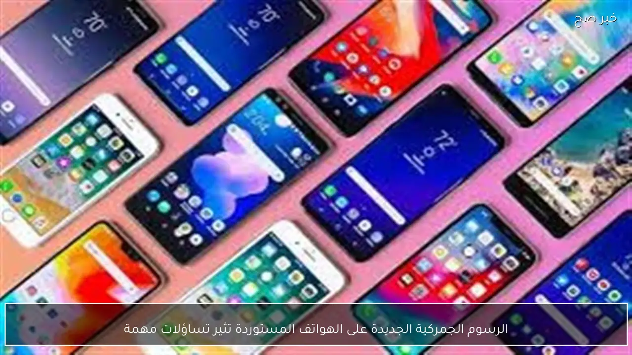 الرسوم الجمركية الجديدة على الهواتف المستوردة تثير تساؤلات مهمة