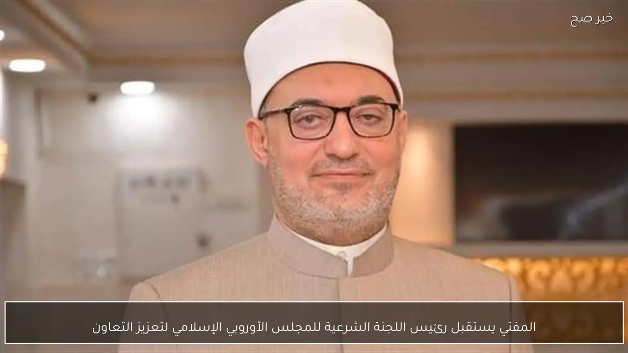 المفتي يستقبل رئيس اللجنة الشرعية للمجلس الأوروبي الإسلامي لتعزيز التعاون