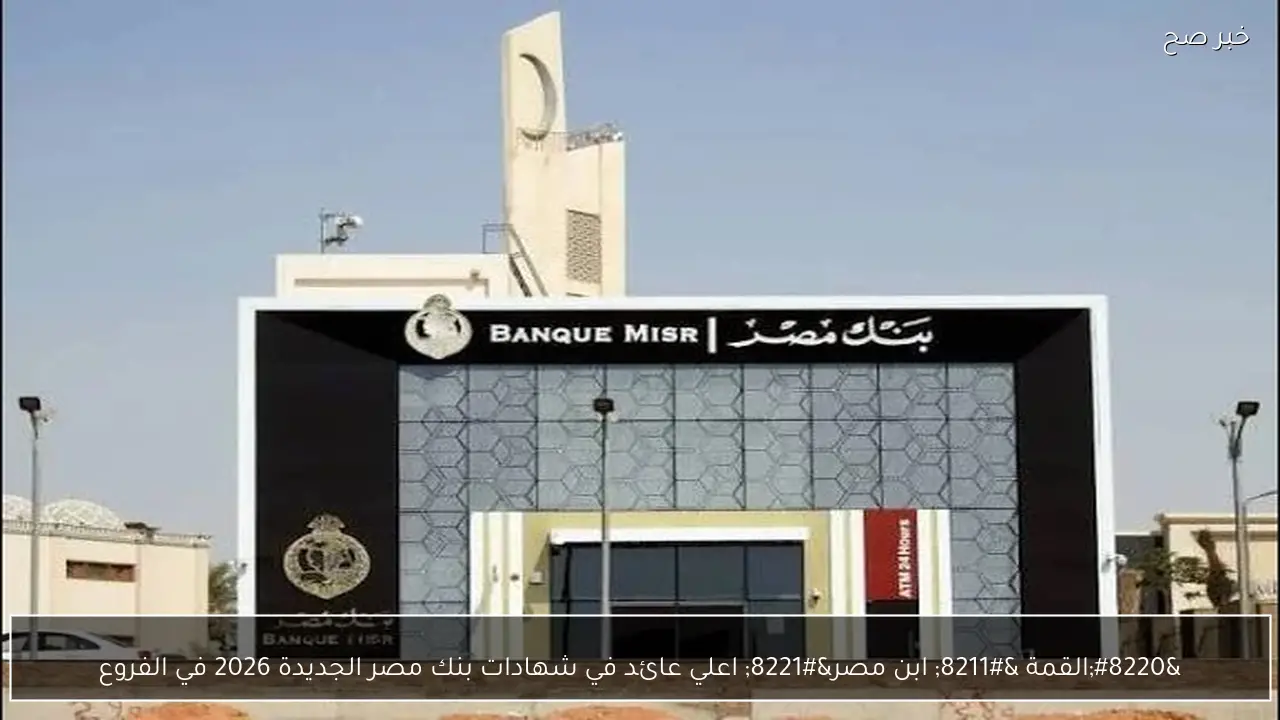 “القمة – ابن مصر” اعلي عائد في شهادات بنك مصر الجديدة 2026 في الفروع