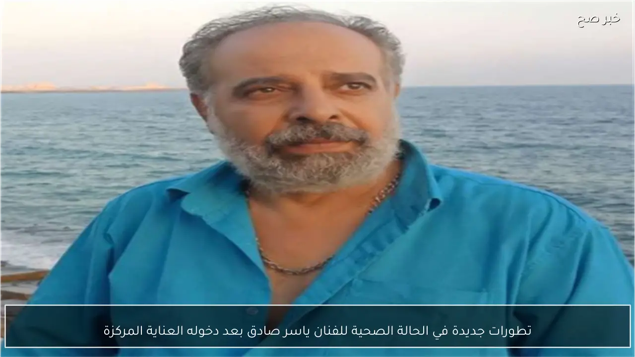 تطورات جديدة في الحالة الصحية للفنان ياسر صادق بعد دخوله العناية المركزة