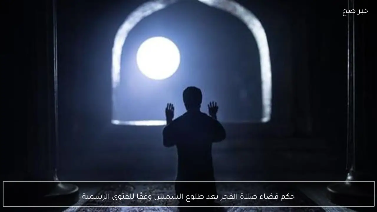 حكم قضاء صلاة الفجر بعد طلوع الشمس وفقًا للفتوى الرسمية