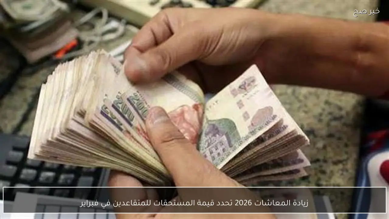 زيادة المعاشات 2026 تحدد قيمة المستحقات للمتقاعدين في فبراير