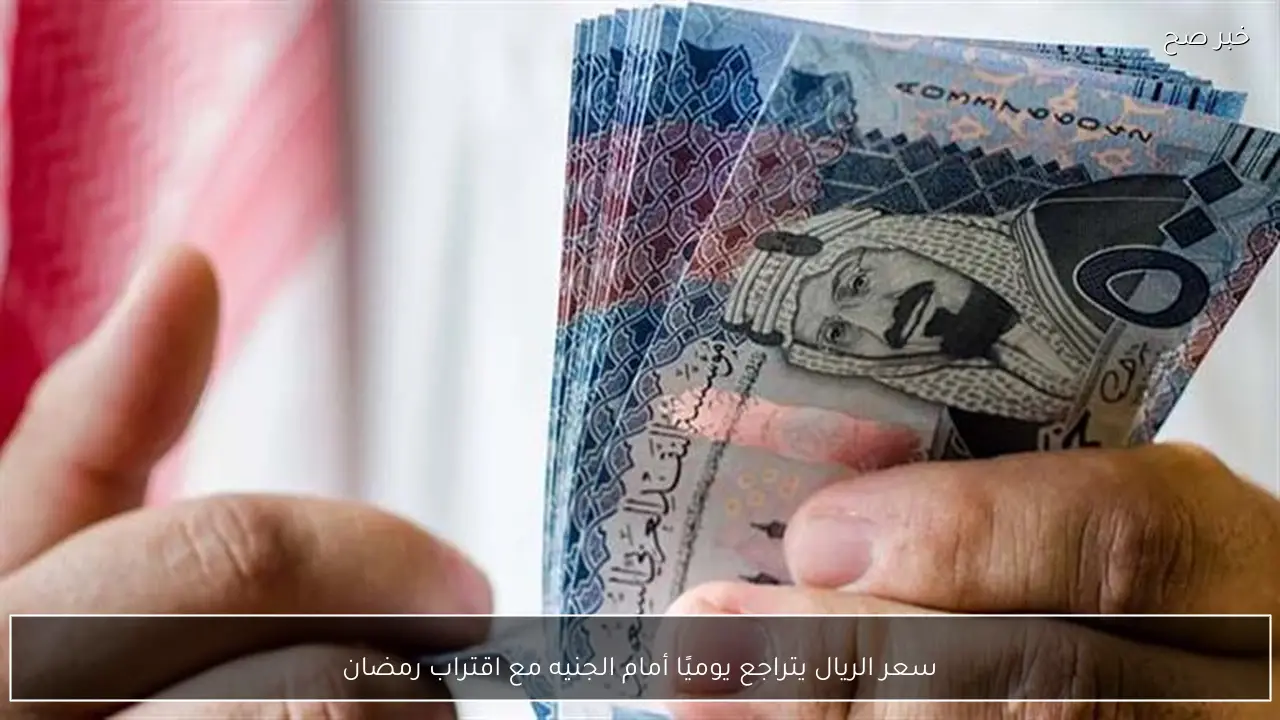 سعر الريال يتراجع يوميًا أمام الجنيه مع اقتراب رمضان