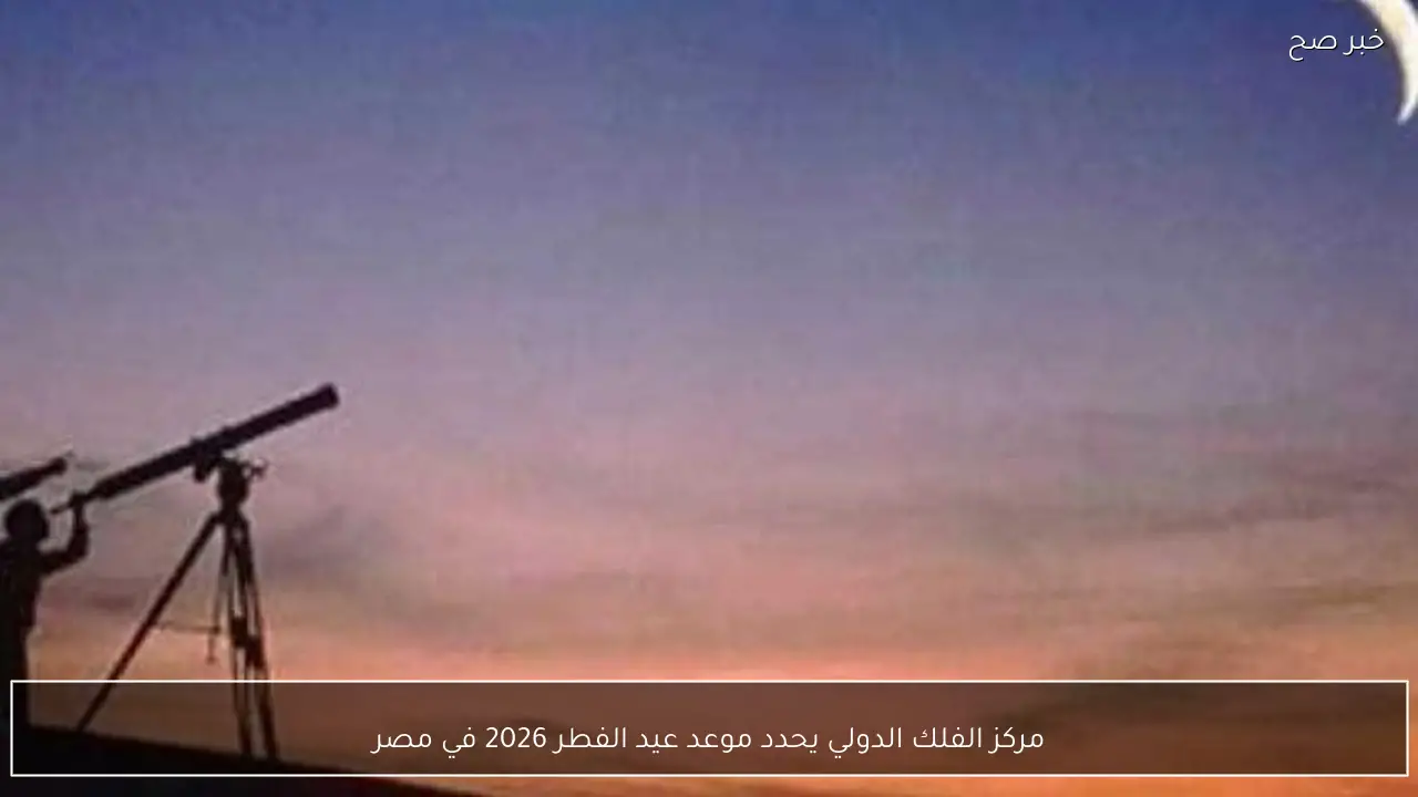مركز الفلك الدولي يحدد موعد عيد الفطر 2026 في مصر