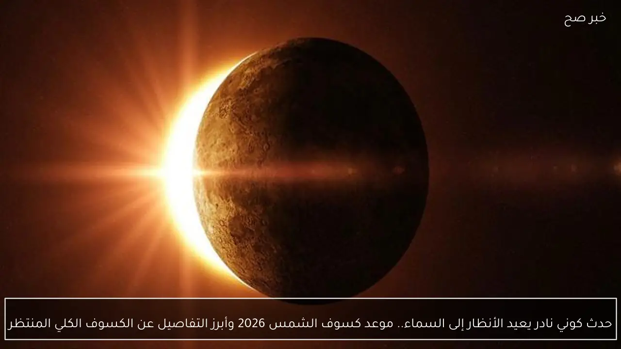 حدث كوني نادر يعيد الأنظار إلى السماء.. موعد كسوف الشمس 2026 وأبرز التفاصيل عن الكسوف الكلي المنتظر
