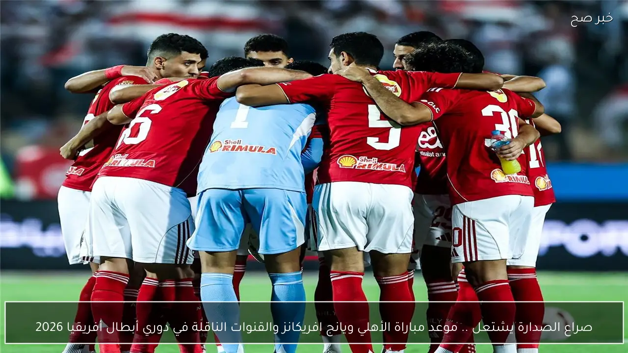 صراع الصدارة يشتعل .. موعد مباراة الأهلي ويانج افريكانز والقنوات الناقلة في دوري أبطال أفريقيا 2026