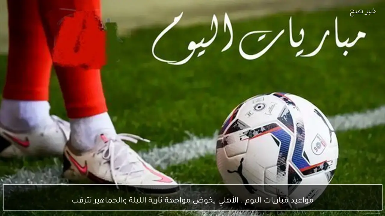 مواعيد مباريات اليوم.. الأهلي يخوض مواجهة نارية الليلة والجماهير تترقب