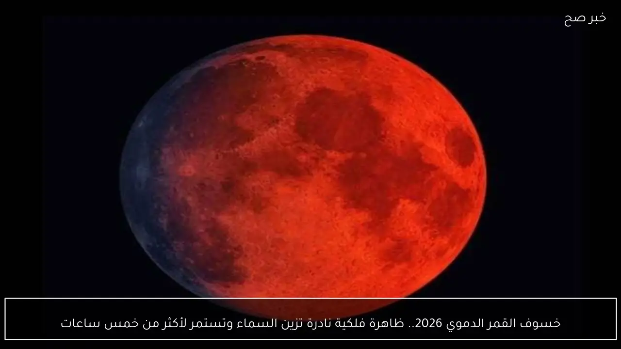 خسوف القمر الدموي 2026.. ظاهرة فلكية نادرة تزين السماء وتستمر لأكثر من خمس ساعات