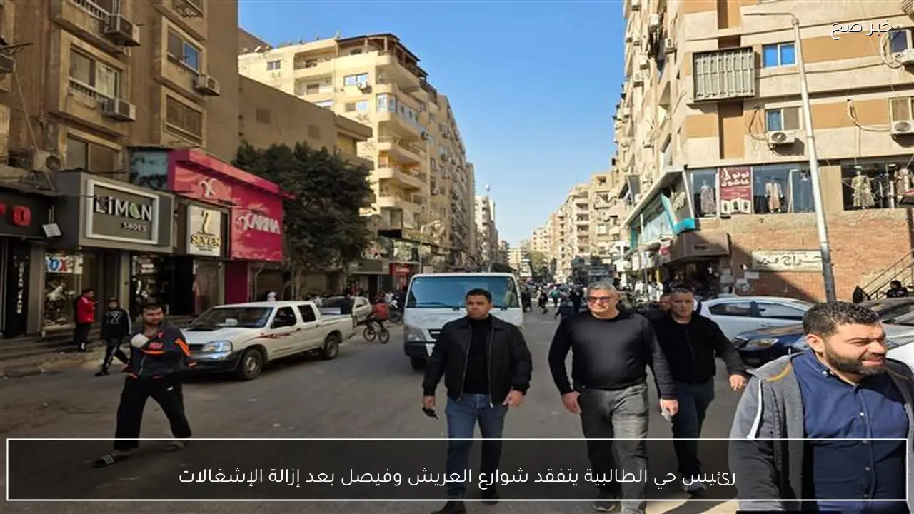 رئيس حي الطالبية يتفقد شوارع العريش وفيصل بعد إزالة الإشغالات