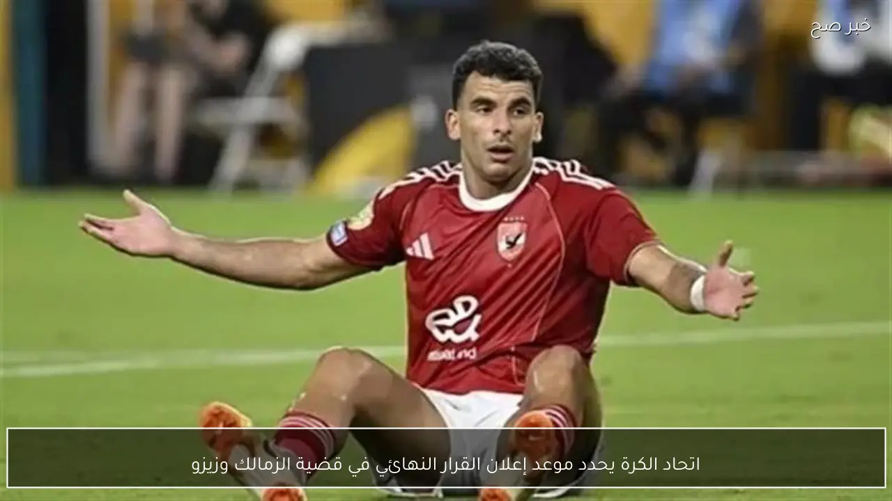 اتحاد الكرة يحدد موعد إعلان القرار النهائي في قضية الزمالك وزيزو