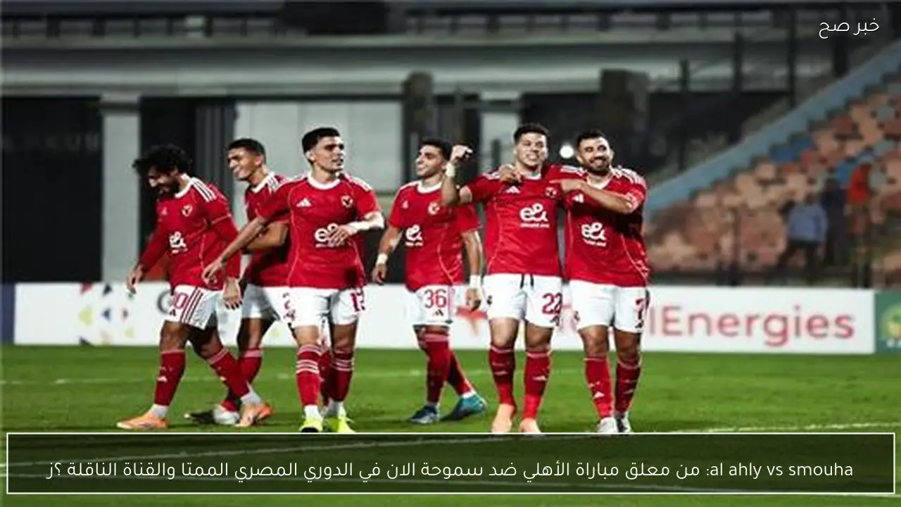 al ahly vs smouha: من معلق مباراة الأهلي ضد سموحة الان في الدوري المصري الممتاز 2026 والقناة الناقلة ؟