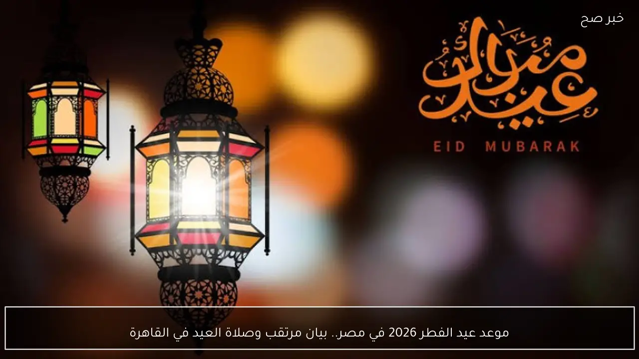موعد عيد الفطر 2026 في مصر.. بيان مرتقب وصلاة العيد في القاهرة