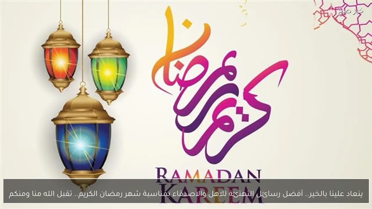 ينعاد علينا بالخير.. أفضل رسائل التهنئة للاهل والاصدقاء بمناسبة شهر رمضان الكريم.. تقبل الله منا ومنكم