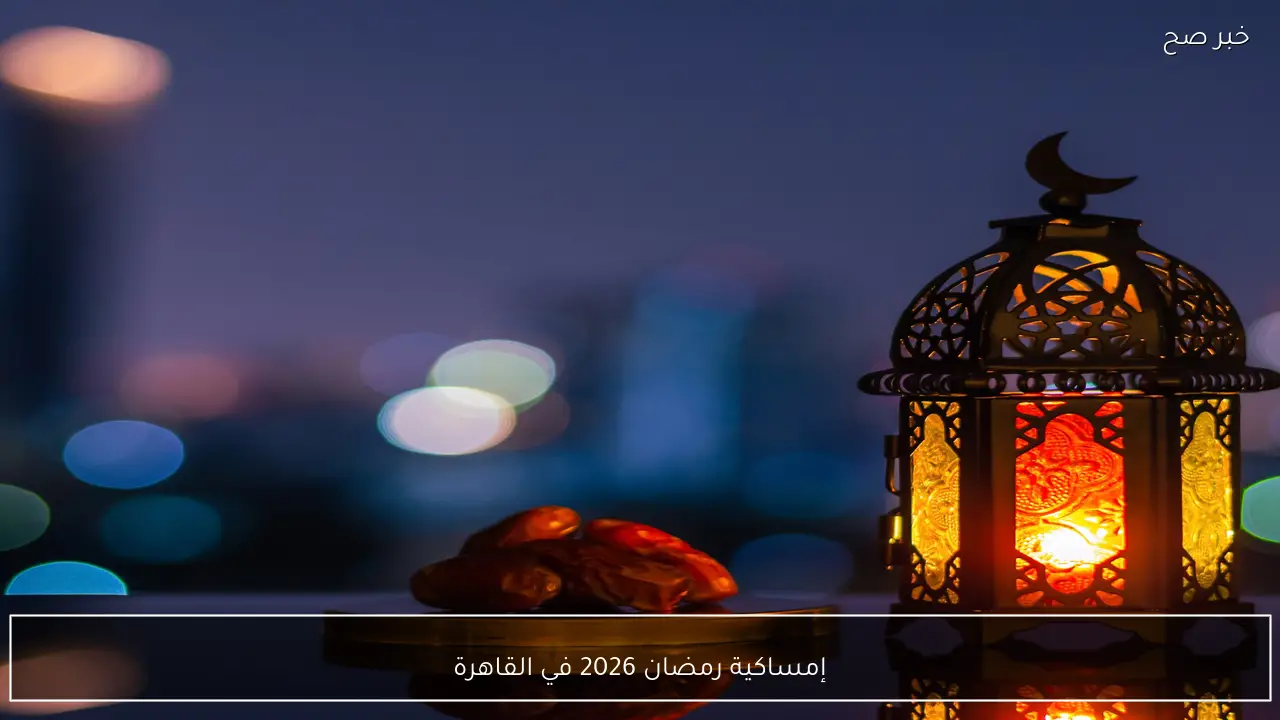 رسميا .. إمساكية رمضان 2026 في القاهرة للتعرف على موعد أذان الفجر وتوقيت الافطار