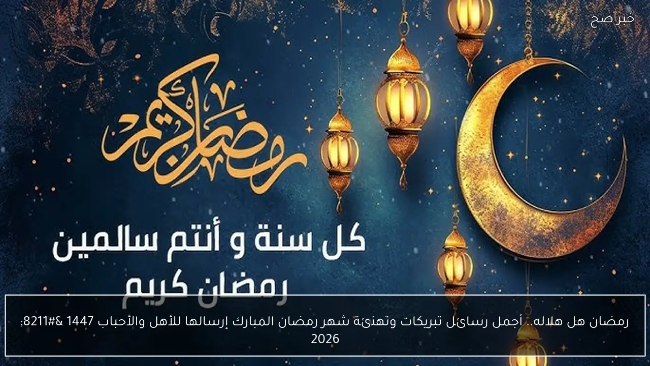 رمضان هل هلاله.. أجمل رسائل تبريكات وتهنئة شهر رمضان المبارك إرسالها للأهل والأحباب 1447 – 2026