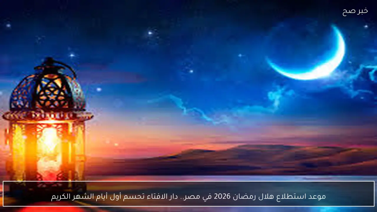 موعد استطلاع هلال رمضان 2026 في مصر.. دار الافتاء تحسم أول أيام الشهر الكريم