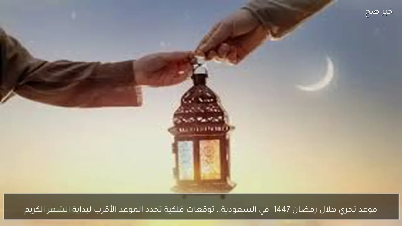 موعد تحري هلال رمضان 1447  في السعودية.. توقعات فلكية تحدد الموعد الأقرب لبداية الشهر الكريم