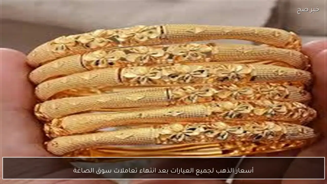 أسعار الذهب لجميع العيارات بعد انتهاء تعاملات سوق الصاغة
