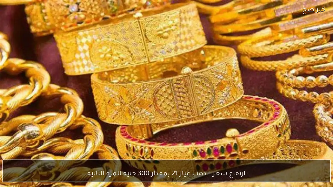 ارتفاع سعر الذهب عيار 21 بمقدار 300 جنيه للمرة الثانية