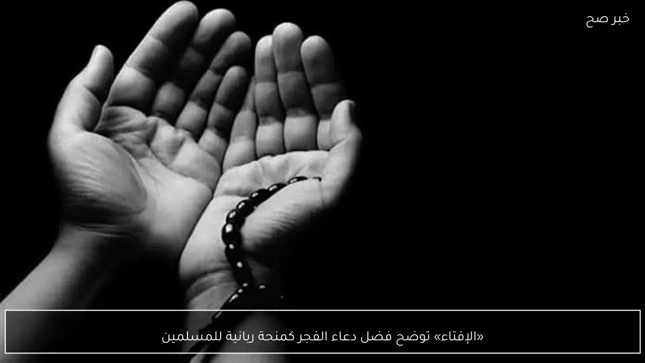 «الإفتاء» توضح فضل دعاء الفجر كمنحة ربانية للمسلمين