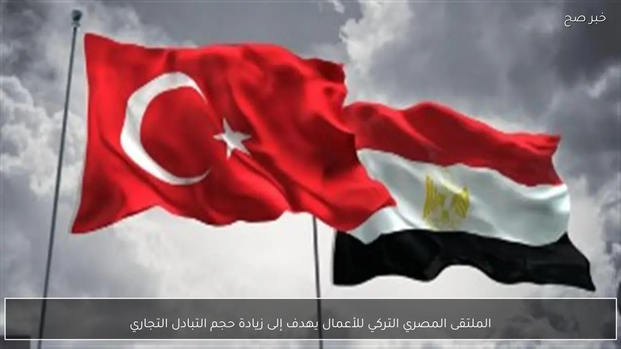 الملتقى المصري التركي للأعمال يهدف إلى زيادة حجم التبادل التجاري