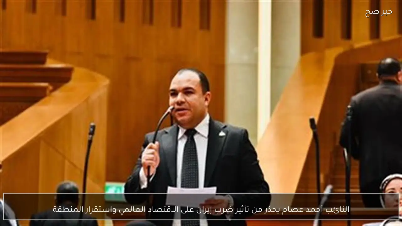 النائب أحمد عصام يحذر من تأثير ضرب إيران على الاقتصاد العالمي واستقرار المنطقة