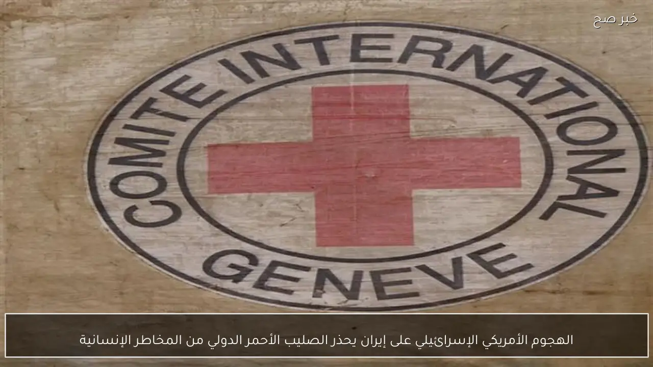الهجوم الأمريكي الإسرائيلي على إيران يحذر الصليب الأحمر الدولي من المخاطر الإنسانية