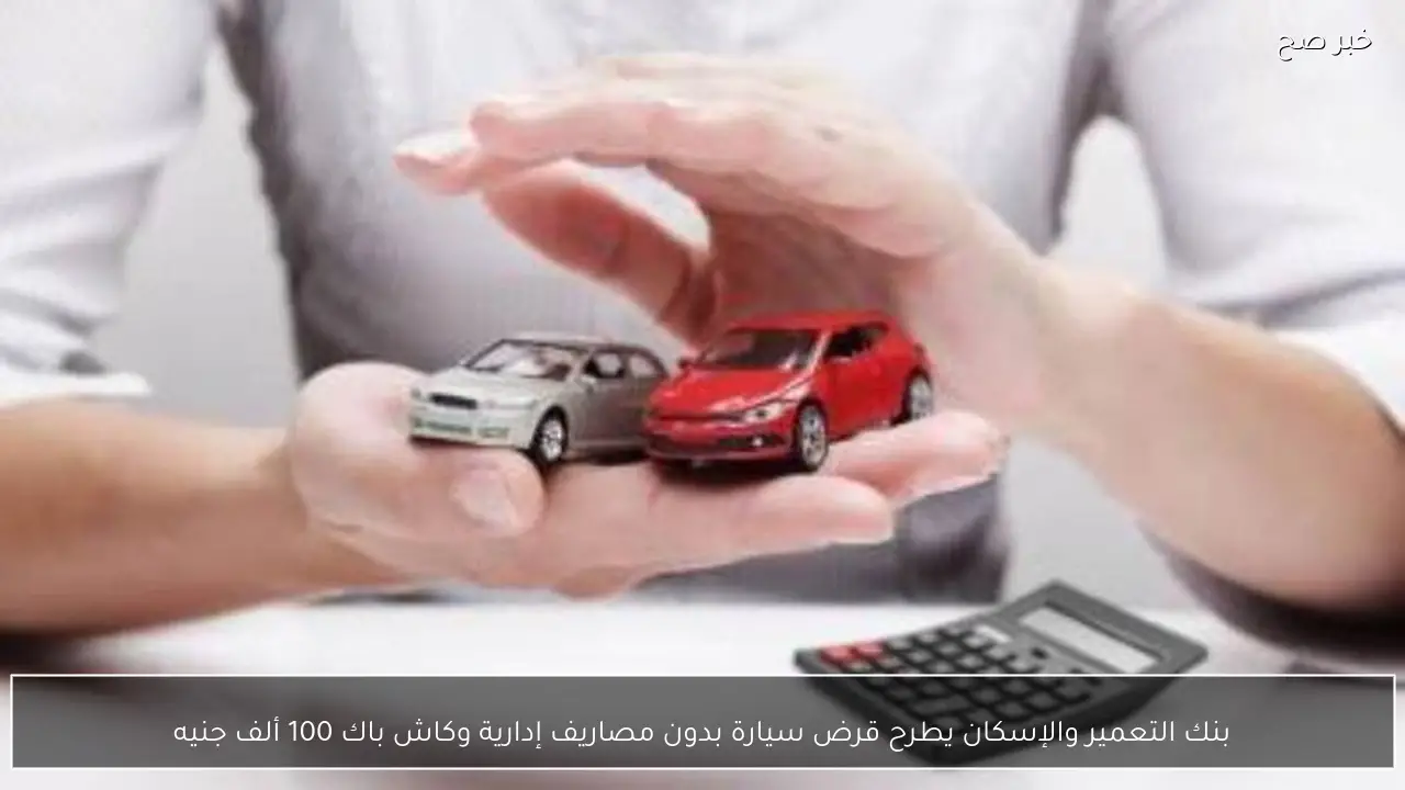 بنك التعمير والإسكان يطرح قرض سيارة بدون مصاريف إدارية وكاش باك 100 ألف جنيه