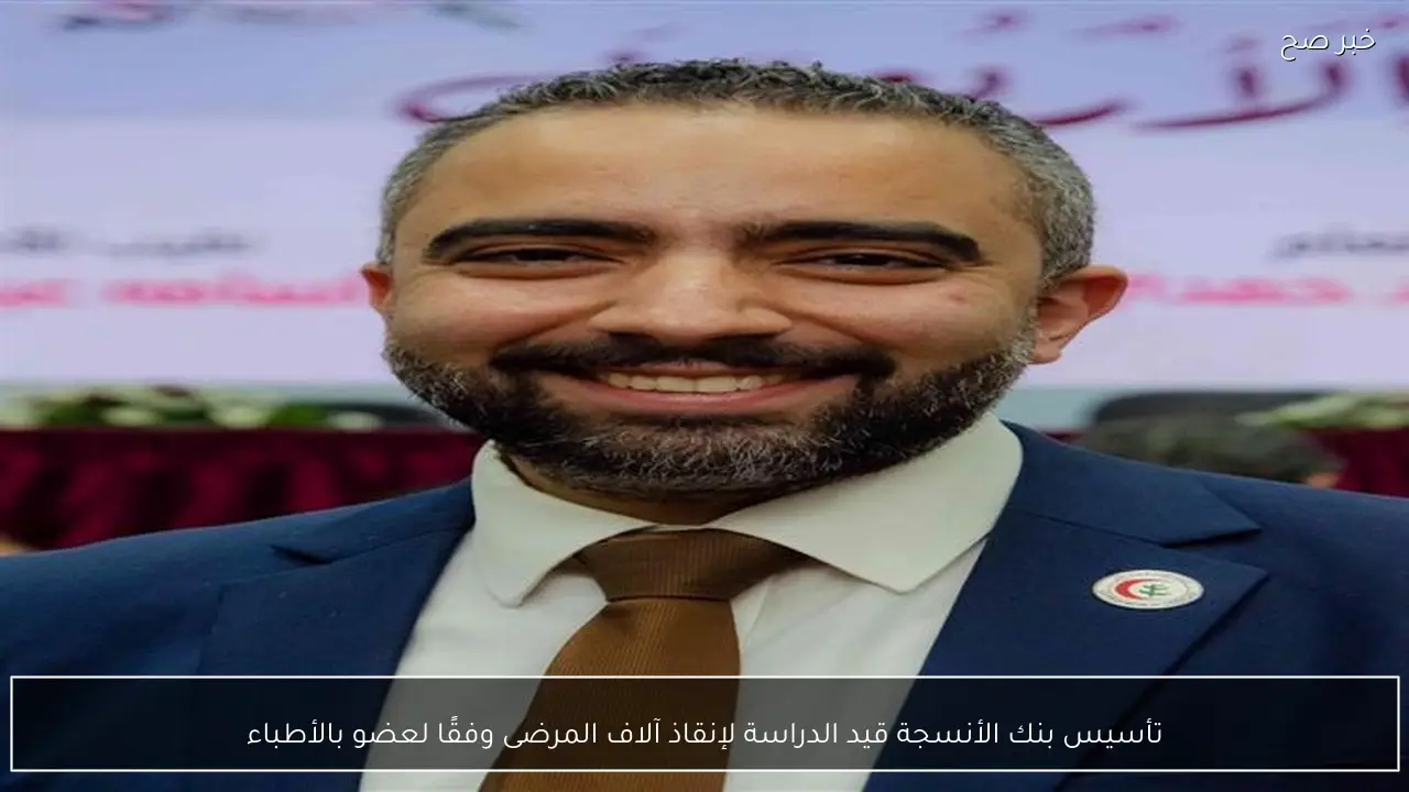 تأسيس بنك الأنسجة قيد الدراسة لإنقاذ آلاف المرضى وفقًا لعضو بالأطباء