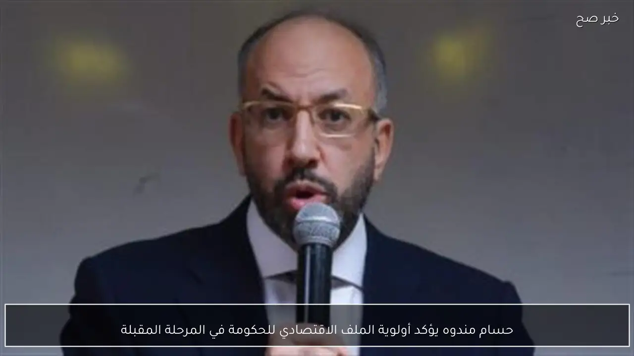 حسام مندوه يؤكد أولوية الملف الاقتصادي للحكومة في المرحلة المقبلة