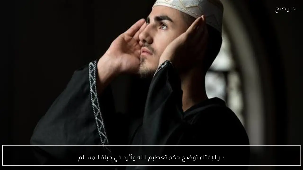 دار الإفتاء توضح حكم تعظيم الله وأثره في حياة المسلم