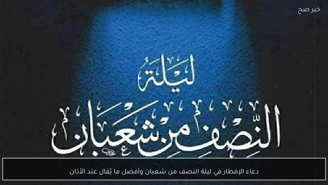 دعاء الإفطار في ليلة النصف من شعبان وأفضل ما يُقال عند الأذان