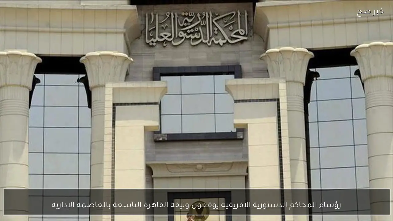 رؤساء المحاكم الدستورية الأفريقية يوقعون وثيقة القاهرة التاسعة بالعاصمة الإدارية