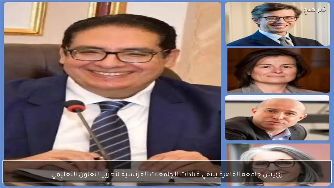رئيس جامعة القاهرة يلتقي قيادات الجامعات الفرنسية لتعزيز التعاون التعليمي