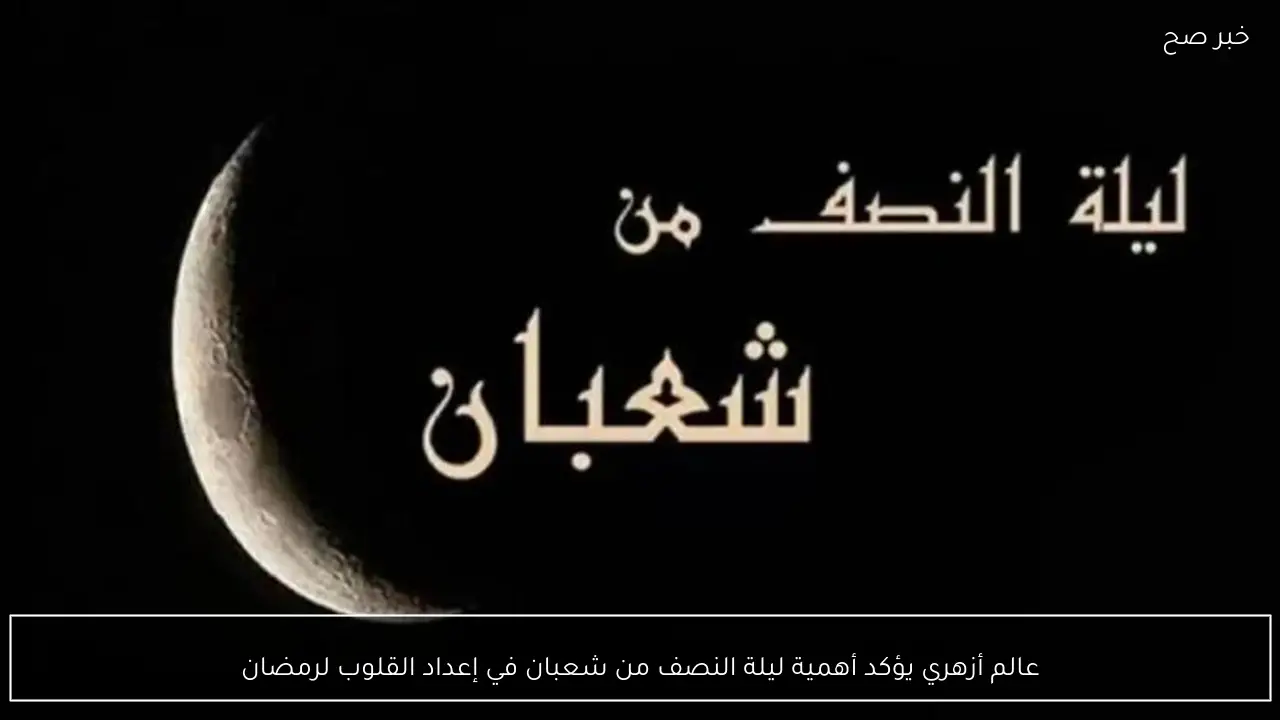 عالم أزهري يؤكد أهمية ليلة النصف من شعبان في إعداد القلوب لرمضان