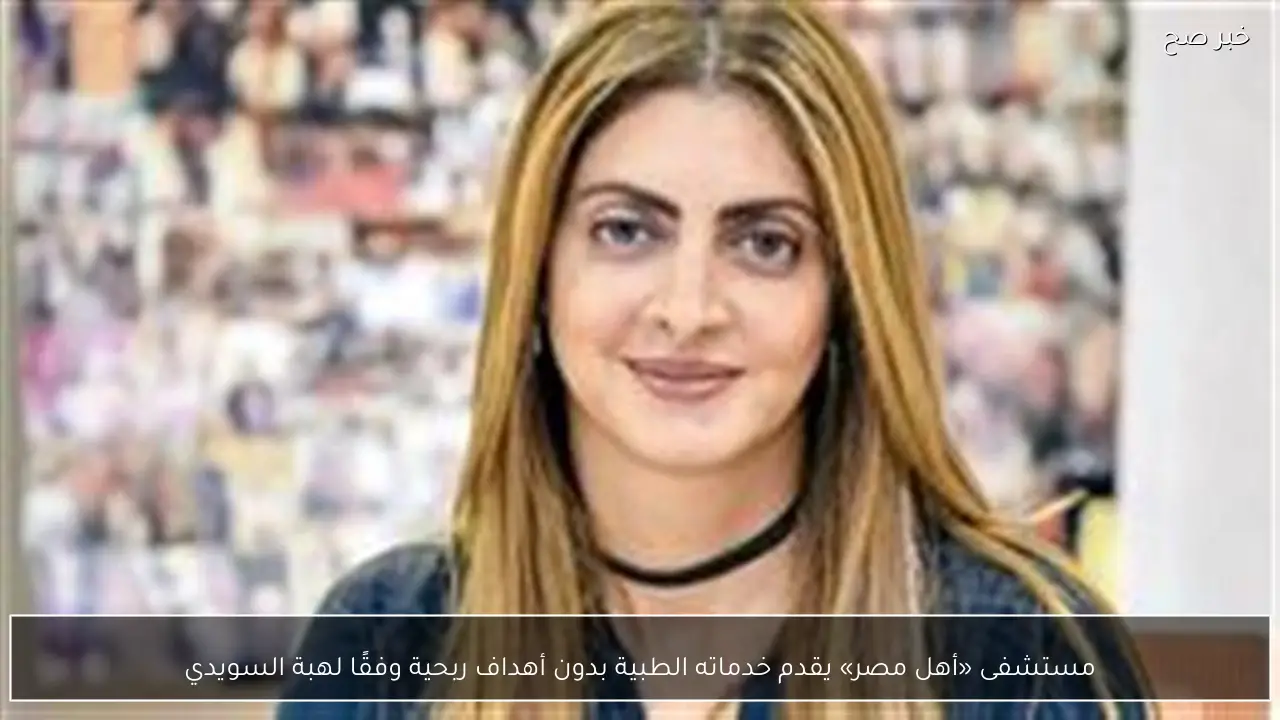 مستشفى «أهل مصر» يقدم خدماته الطبية بدون أهداف ربحية وفقًا لهبة السويدي